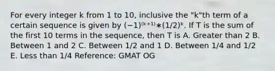 For every integer k from 1 to 10, inclusive the "k"th term of a certain sequence is given by (−1)⁽ᵏ⁺¹⁾∗(1/2)ᵏ. If T is the sum of the first 10 terms in the sequence, then T is A. Greater than 2 B. Between 1 and 2 C. Between 1/2 and 1 D. Between 1/4 and 1/2 E. Less than 1/4 Reference: GMAT OG