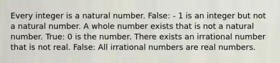 Every integer is a natural number. False: - 1 is an integer but not a natural number. A whole number exists that is not a natural number. True: 0 is the number. There exists an irrational number that is not real. False: All irrational numbers are real numbers.