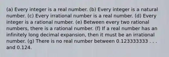 (a) Every integer is a real number. (b) Every integer is a natural number. (c) Every irrational number is a real number. (d) Every integer is a rational number. (e) Between every two rational numbers, there is a rational number. (f) If a real number has an infinitely long decimal expansion, then it must be an irrational number. (g) There is no real number between 0.123333333 . . . and 0.124.