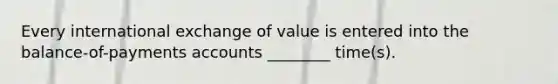 Every international exchange of value is entered into the balance-of-payments accounts ________ time(s).