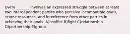 Every _______ involves an expressed struggle between at least two interdependent parties who perceive incompatible goals, scarce resources, and interference from other parties in achieving their goals. A)conflict B)fight C)relationship D)partnership E)group