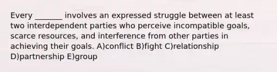 Every _______ involves an expressed struggle between at least two interdependent parties who perceive incompatible goals, scarce resources, and interference from other parties in achieving their goals. A)conflict B)fight C)relationship D)partnership E)group