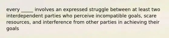 every _____ involves an expressed struggle between at least two interdependent parties who perceive incompatible goals, scare resources, and interference from other parties in achieving their goals