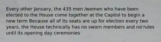 Every other January, the 435 men /women who have been elected to the House come together at the Capitol to begin a new term Because all of its seats are up for election every two years, the House technically has no sworn members and no rules until its opening day ceremonies