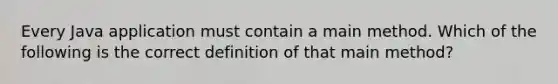 Every Java application must contain a main method. Which of the following is the correct definition of that main method?