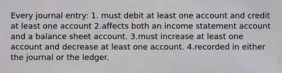 Every journal entry: 1. must debit at least one account and credit at least one account 2.affects both an income statement account and a balance sheet account. 3.must increase at least one account and decrease at least one account. 4.recorded in either the journal or the ledger.