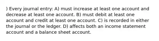 ) Every journal entry: A) must increase at least one account and decrease at least one account. B) must debit at least one account and credit at least one account. C) is recorded in either the journal or the ledger. D) affects both an income statement account and a balance sheet account.