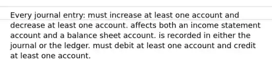 Every journal entry: must increase at least one account and decrease at least one account. affects both an income statement account and a balance sheet account. is recorded in either the journal or the ledger. must debit at least one account and credit at least one account.