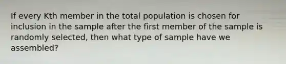 If every Kth member in the total population is chosen for inclusion in the sample after the first member of the sample is randomly selected, then what type of sample have we assembled?