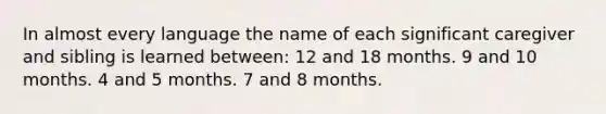 In almost every language the name of each significant caregiver and sibling is learned between: 12 and 18 months. 9 and 10 months. 4 and 5 months. 7 and 8 months.