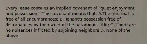 Every lease contains an implied covenant of "quiet enjoyment and possession." This covenant means that: A.The title that is free of all encumbrances; B. Tenant's possession free of disturbances by the owner of the paramount title; C. There are no nuisances inflicted by adjoining neighbors D. None of the above