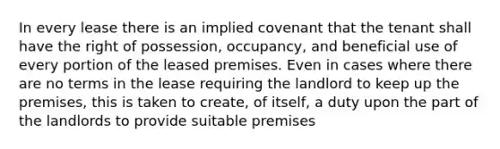 In every lease there is an implied covenant that the tenant shall have the right of possession, occupancy, and beneficial use of every portion of the leased premises. Even in cases where there are no terms in the lease requiring the landlord to keep up the premises, this is taken to create, of itself, a duty upon the part of the landlords to provide suitable premises