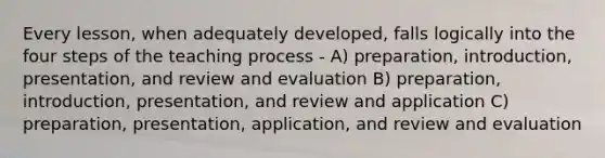 Every lesson, when adequately developed, falls logically into the four steps of the teaching process - A) preparation, introduction, presentation, and review and evaluation B) preparation, introduction, presentation, and review and application C) preparation, presentation, application, and review and evaluation