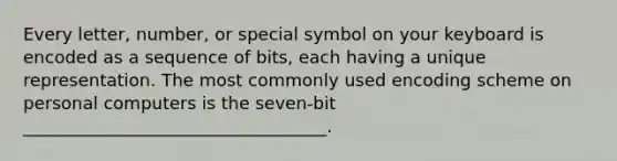 Every letter, number, or special symbol on your keyboard is encoded as a sequence of bits, each having a unique representation. The most commonly used encoding scheme on personal computers is the seven-bit ___________________________________.