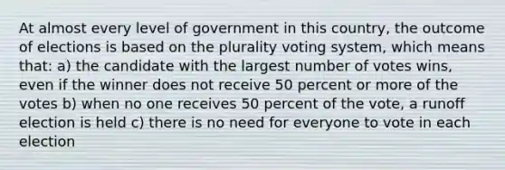 At almost every level of government in this country, the outcome of elections is based on the plurality voting system, which means that: a) the candidate with the largest number of votes wins, even if the winner does not receive 50 percent or more of the votes b) when no one receives 50 percent of the vote, a runoff election is held c) there is no need for everyone to vote in each election