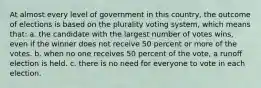 At almost every level of government in this country, the outcome of elections is based on the plurality voting system, which means that: a. the candidate with the largest number of votes wins, even if the winner does not receive 50 percent or more of the votes. b. when no one receives 50 percent of the vote, a runoﬀ election is held. c. there is no need for everyone to vote in each election.