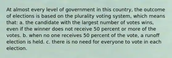 At almost every level of government in this country, the outcome of elections is based on the plurality voting system, which means that: a. the candidate with the largest number of votes wins, even if the winner does not receive 50 percent or more of the votes. b. when no one receives 50 percent of the vote, a runoﬀ election is held. c. there is no need for everyone to vote in each election.