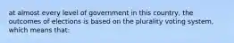 at almost every level of government in this country, the outcomes of elections is based on the plurality voting system, which means that: