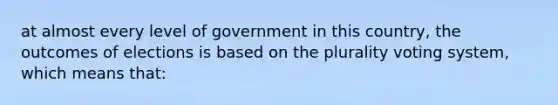 at almost every level of government in this country, the outcomes of elections is based on the plurality voting system, which means that: