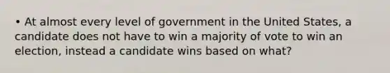 • At almost every level of government in the United States, a candidate does not have to win a majority of vote to win an election, instead a candidate wins based on what?