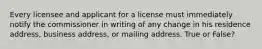 Every licensee and applicant for a license must immediately notify the commissioner in writing of any change in his residence address, business address, or mailing address. True or False?