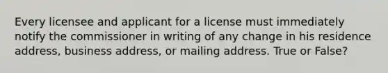 Every licensee and applicant for a license must immediately notify the commissioner in writing of any change in his residence address, business address, or mailing address. True or False?