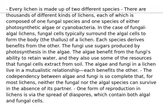 - Every lichen is made up of two different species - There are thousands of different kinds of lichens, each of which is composed of one fungal species and one species of either photosynthetic algae or cyanobacteria. In the case of fungal-algal lichens, fungal cells typically surround the algal cells to form the body (the thallus) of a lichen. Each species derives benefits from the other. The fungi use sugars produced by photosynthesis in the algae. The algae benefit from the fungi's ability to retain water, and they also use some of the resources that fungal cells extract from soil. The algae and fungi in a lichen live in a mutualistic relationship—each benefits the other. - The codependency between algae and fungi is so complete that, for most lichens, neither the fungal nor the algal species can survive in the absence of its partner. - One form of reproduction in lichens is via the spread of diaspores, which contain both algal and fungal cells.