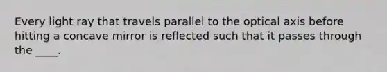 Every light ray that travels parallel to the optical axis before hitting a concave mirror is reflected such that it passes through the ____.