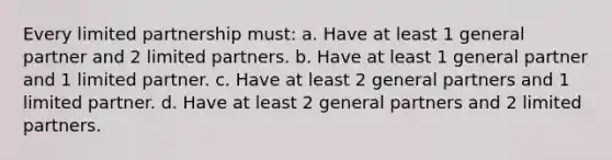 Every limited partnership must: a. Have at least 1 general partner and 2 limited partners. b. Have at least 1 general partner and 1 limited partner. c. Have at least 2 general partners and 1 limited partner. d. Have at least 2 general partners and 2 limited partners.