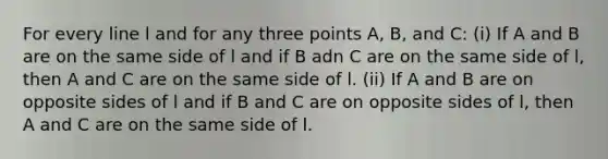 For every line l and for any three points A, B, and C: (i) If A and B are on the same side of l and if B adn C are on the same side of l, then A and C are on the same side of l. (ii) If A and B are on opposite sides of l and if B and C are on opposite sides of l, then A and C are on the same side of l.