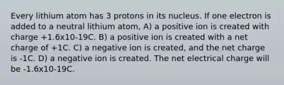 Every lithium atom has 3 protons in its nucleus. If one electron is added to a neutral lithium atom, A) a positive ion is created with charge +1.6x10-19C. B) a positive ion is created with a net charge of +1C. C) a negative ion is created, and the net charge is -1C. D) a negative ion is created. The net electrical charge will be -1.6x10-19C.