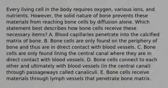 Every living cell in the body requires oxygen, various ions, and nutrients. However, the solid nature of bone prevents these materials from reaching bone cells by diffusion alone. Which statement best describes how bone cells receive these necessary items? A. Blood capillaries penetrate into the calcified matrix of bone. B. Bone cells are only found on the periphery of bone and thus are in direct contact with blood vessels. C. Bone cells are only found lining the central canal where they are in direct contact with blood vessels. D. Bone cells connect to each other and ultimately with blood vessels (in the central canal) through passageways called canaliculi. E. Bone cells receive materials through lymph vessels that penetrate bone matrix.