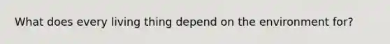 What does every living thing depend on the environment for?