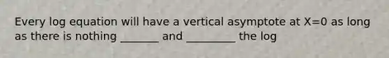 Every log equation will have a vertical asymptote at X=0 as long as there is nothing _______ and _________ the log