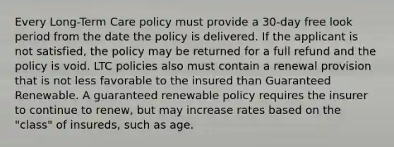 Every Long-Term Care policy must provide a 30-day free look period from the date the policy is delivered. If the applicant is not satisfied, the policy may be returned for a full refund and the policy is void. LTC policies also must contain a renewal provision that is not less favorable to the insured than Guaranteed Renewable. A guaranteed renewable policy requires the insurer to continue to renew, but may increase rates based on the "class" of insureds, such as age.