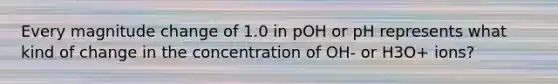 Every magnitude change of 1.0 in pOH or pH represents what kind of change in the concentration of OH- or H3O+ ions?