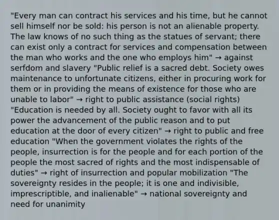 "Every man can contract his services and his time, but he cannot sell himself nor be sold: his person is not an alienable property. The law knows of no such thing as the statues of servant; there can exist only a contract for services and compensation between the man who works and the one who employs him" → against serfdom and slavery "Public relief is a sacred debt. Society owes maintenance to unfortunate citizens, either in procuring work for them or in providing the means of existence for those who are unable to labor" → right to public assistance (social rights) "Education is needed by all. Society ought to favor with all its power the advancement of the public reason and to put education at the door of every citizen" → right to public and free education "When the government violates the rights of the people, insurrection is for the people and for each portion of the people the most sacred of rights and the most indispensable of duties" → right of insurrection and popular mobilization "The sovereignty resides in the people; it is one and indivisible, imprescriptible, and inalienable" → national sovereignty and need for unanimity