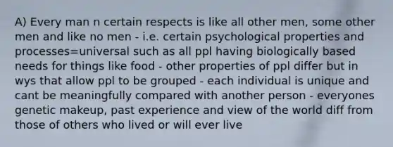 A) Every man n certain respects is like all other men, some other men and like no men - i.e. certain psychological properties and processes=universal such as all ppl having biologically based needs for things like food - other properties of ppl differ but in wys that allow ppl to be grouped - each individual is unique and cant be meaningfully compared with another person - everyones genetic makeup, past experience and view of the world diff from those of others who lived or will ever live