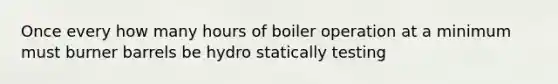 Once every how many hours of boiler operation at a minimum must burner barrels be hydro statically testing