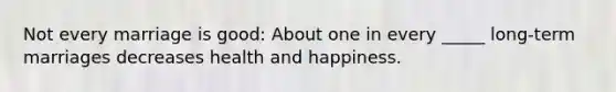 Not every marriage is good: About one in every _____ long-term marriages decreases health and happiness.