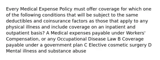 Every Medical Expense Policy must offer coverage for which one of the following conditions that will be subject to the same deductibles and coinsurance factors as those that apply to any physical illness and include coverage on an inpatient and outpatient basis? A Medical expenses payable under Workers' Compensation, or any Occupational Disease Law B Coverage payable under a government plan C Elective cosmetic surgery D Mental illness and substance abuse