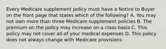 Every Medicare supplement policy must have a Notice to Buyer on the front page that states which of the following? A. You may not own more than three Medicare supplement policies B. The premium on the policy may increase on a class basis C. This policy may not cover all of your medical expenses D. This policy does not always change with Medicare provisions