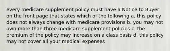 every medicare supplement policy must have a Notice to Buyer on the front page that states which of the following a. this policy does not always change with medicare provisions b. you may not own more than three medicare supplement policies c. the premium of the policy may increase on a class basis d. this policy may not cover all your medical expenses