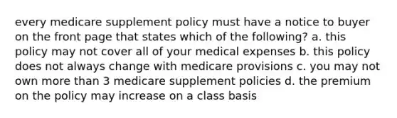 every medicare supplement policy must have a notice to buyer on the front page that states which of the following? a. this policy may not cover all of your medical expenses b. this policy does not always change with medicare provisions c. you may not own more than 3 medicare supplement policies d. the premium on the policy may increase on a class basis