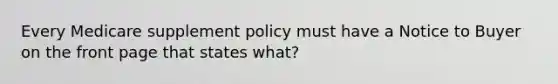 Every Medicare supplement policy must have a Notice to Buyer on the front page that states what?