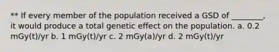 ** If every member of the population received a GSD of ________, it would produce a total genetic effect on the population. a. 0.2 mGy(t)/yr b. 1 mGy(t)/yr c. 2 mGy(a)/yr d. 2 mGy(t)/yr