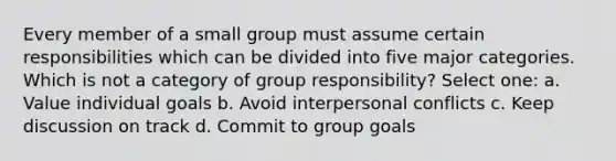 Every member of a small group must assume certain responsibilities which can be divided into five major categories. Which is not a category of group responsibility? Select one: a. Value individual goals b. Avoid interpersonal conflicts c. Keep discussion on track d. Commit to group goals