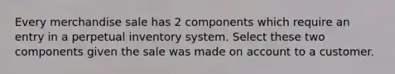 Every merchandise sale has 2 components which require an entry in a perpetual inventory system. Select these two components given the sale was made on account to a customer.