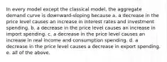 In every model except the classical model, the aggregate demand curve is downward-sloping because a. a decrease in the price level causes an increase in interest rates and investment spending. b. a decrease in the price level causes an increase in import spending. c. a decrease in the price level causes an increase in real income and consumption spending. d. a decrease in the price level causes a decrease in export spending. e. all of the above.