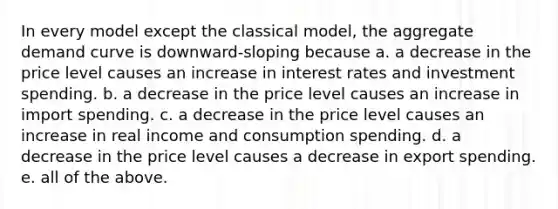 In every model except the classical model, the aggregate demand curve is downward-sloping because a. a decrease in the price level causes an increase in interest rates and investment spending. b. a decrease in the price level causes an increase in import spending. c. a decrease in the price level causes an increase in real income and consumption spending. d. a decrease in the price level causes a decrease in export spending. e. all of the above.